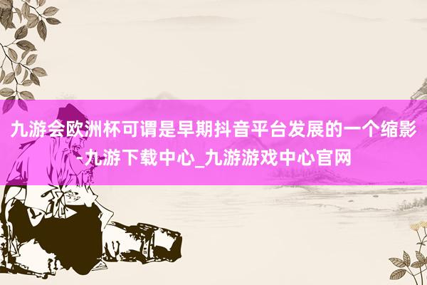 九游會歐洲杯可謂是早期抖音平臺發(fā)展的一個縮影-九游下載中心_九游游戲中心官網(wǎng)