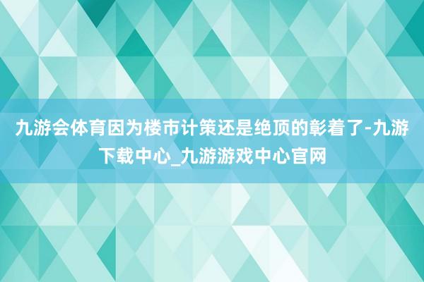 九游會體育因為樓市計策還是絕頂的彰著了-九游下載中心_九游游戲中心官網