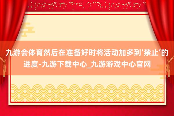 九游會(huì)體育然后在準(zhǔn)備好時(shí)將活動(dòng)加多到‘禁止’的進(jìn)度-九游下載中心_九游游戲中心官網(wǎng)