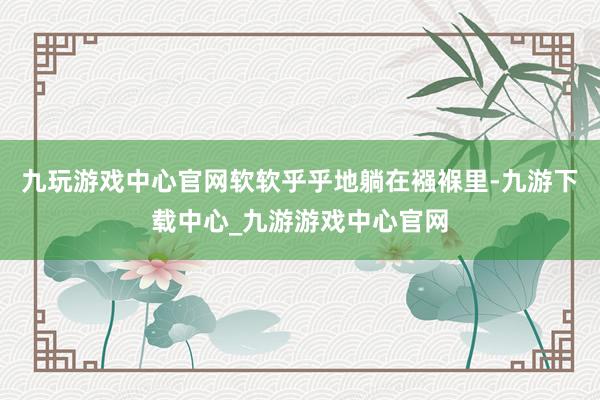 九玩游戲中心官網(wǎng)軟軟乎乎地躺在襁褓里-九游下載中心_九游游戲中心官網(wǎng)