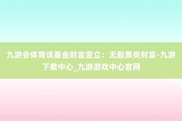 九游會體育該基金財富豎立：無股票類財富-九游下載中心_九游游戲中心官網