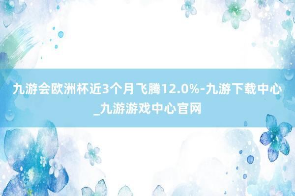 九游會歐洲杯近3個月飛騰12.0%-九游下載中心_九游游戲中心官網