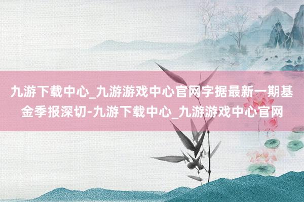 九游下載中心_九游游戲中心官網字據最新一期基金季報深切-九游下載中心_九游游戲中心官網