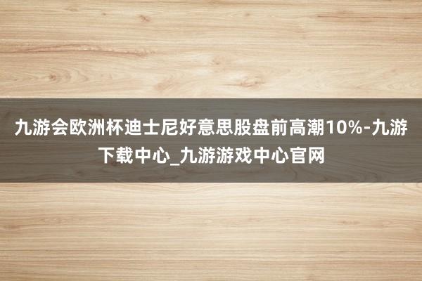 九游會(huì)歐洲杯迪士尼好意思股盤(pán)前高潮10%-九游下載中心_九游游戲中心官網(wǎng)