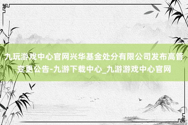 九玩游戲中心官網興華基金處分有限公司發布高管變更公告-九游下載中心_九游游戲中心官網