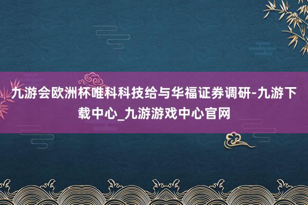 九游會歐洲杯唯科科技給與華福證券調研-九游下載中心_九游游戲中心官網
