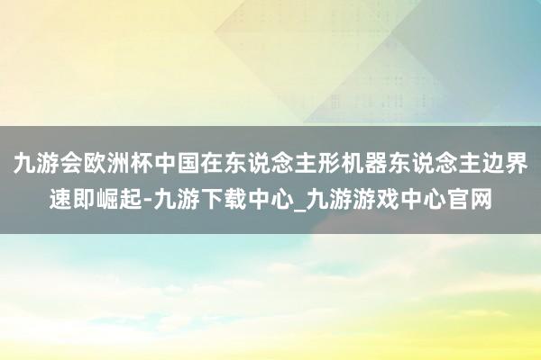 九游會歐洲杯中國在東說念主形機(jī)器東說念主邊界速即崛起-九游下載中心_九游游戲中心官網(wǎng)