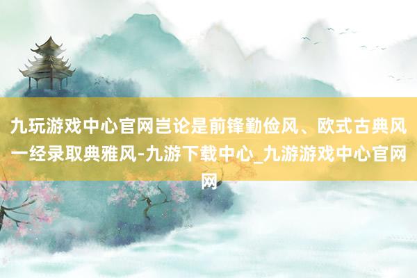 九玩游戲中心官網(wǎng)豈論是前鋒勤儉風(fēng)、歐式古典風(fēng)一經(jīng)錄取典雅風(fēng)-九游下載中心_九游游戲中心官網(wǎng)