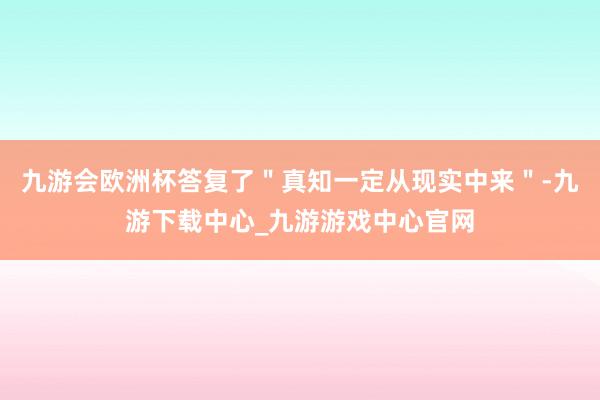 九游會歐洲杯答復了＂真知一定從現實中來＂-九游下載中心_九游游戲中心官網