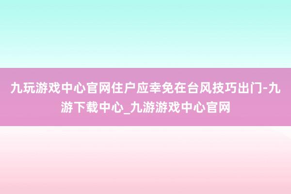 九玩游戲中心官網住戶應幸免在臺風技巧出門-九游下載中心_九游游戲中心官網