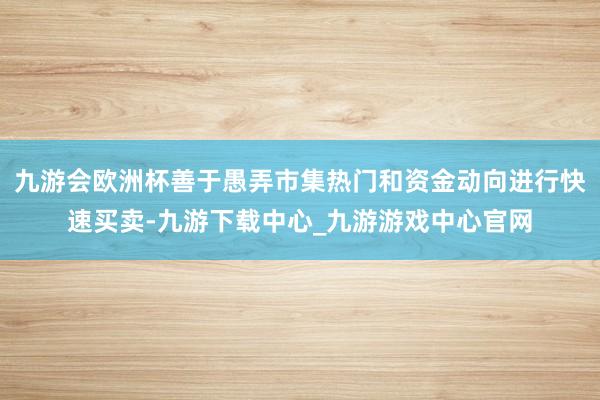 九游會歐洲杯善于愚弄市集熱門和資金動向進行快速買賣-九游下載中心_九游游戲中心官網