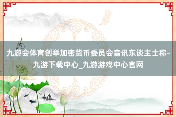 九游會體育創舉加密貨幣委員會音訊東談主士稱-九游下載中心_九游游戲中心官網