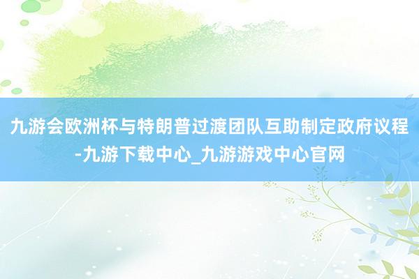 九游會歐洲杯與特朗普過渡團隊互助制定政府議程-九游下載中心_九游游戲中心官網