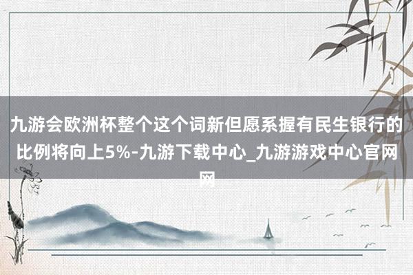 九游會(huì)歐洲杯整個(gè)這個(gè)詞新但愿系握有民生銀行的比例將向上5%-九游下載中心_九游游戲中心官網(wǎng)