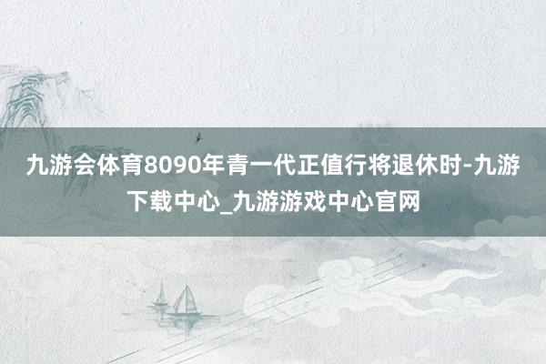 九游會體育8090年青一代正值行將退休時-九游下載中心_九游游戲中心官網