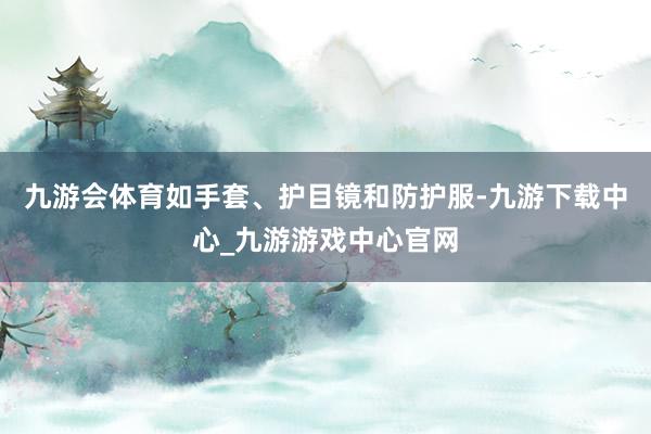 九游會體育如手套、護(hù)目鏡和防護(hù)服-九游下載中心_九游游戲中心官網(wǎng)