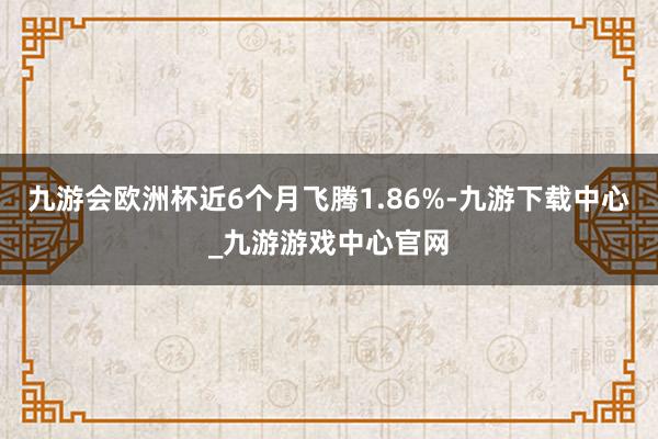 九游會(huì)歐洲杯近6個(gè)月飛騰1.86%-九游下載中心_九游游戲中心官網(wǎng)