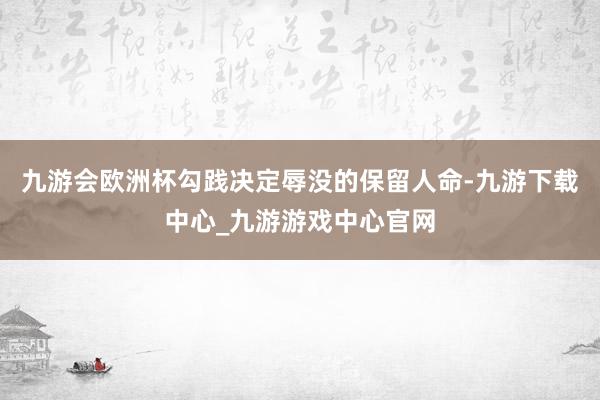 九游會(huì)歐洲杯勾踐決定辱沒(méi)的保留人命-九游下載中心_九游游戲中心官網(wǎng)