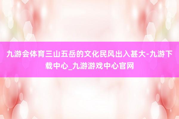 九游會體育三山五岳的文化民風出入甚大-九游下載中心_九游游戲中心官網