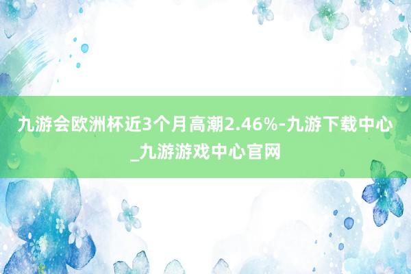九游會歐洲杯近3個月高潮2.46%-九游下載中心_九游游戲中心官網(wǎng)