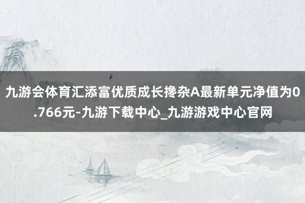 九游會體育匯添富優質成長攙雜A最新單元凈值為0.766元-九游下載中心_九游游戲中心官網