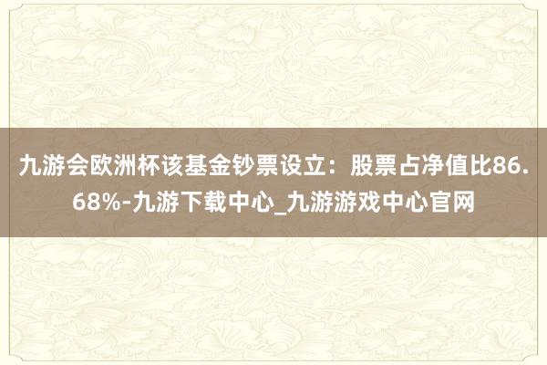 九游會歐洲杯該基金鈔票設立：股票占凈值比86.68%-九游下載中心_九游游戲中心官網