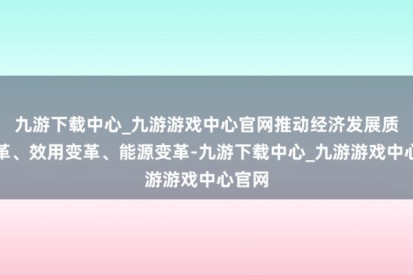 九游下載中心_九游游戲中心官網(wǎng)推動(dòng)經(jīng)濟(jì)發(fā)展質(zhì)地變革、效用變革、能源變革-九游下載中心_九游游戲中心官網(wǎng)