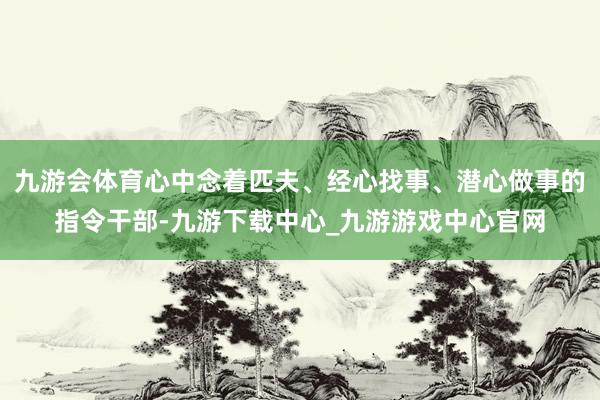 九游會(huì)體育心中念著匹夫、經(jīng)心找事、潛心做事的指令干部-九游下載中心_九游游戲中心官網(wǎng)