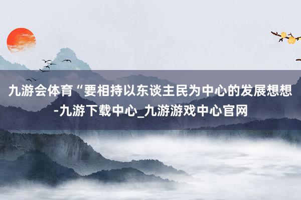 九游會體育“要相持以東談主民為中心的發(fā)展想想-九游下載中心_九游游戲中心官網(wǎng)