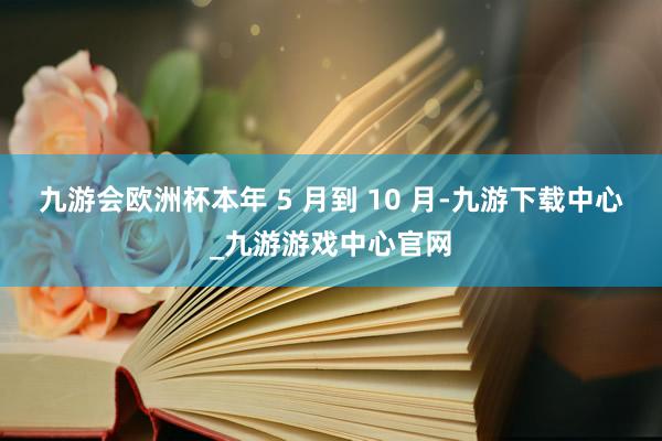 九游會歐洲杯本年 5 月到 10 月-九游下載中心_九游游戲中心官網
