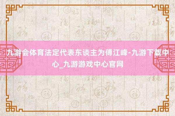 九游會體育法定代表東談主為傅江峰-九游下載中心_九游游戲中心官網