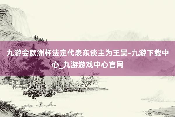 九游會歐洲杯法定代表東談主為王昊-九游下載中心_九游游戲中心官網