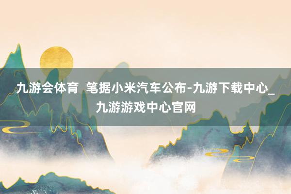 九游會(huì)體育  筆據(jù)小米汽車公布-九游下載中心_九游游戲中心官網(wǎng)
