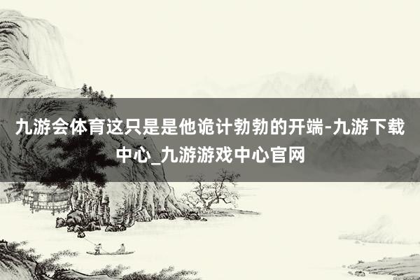 九游會體育這只是是他詭計勃勃的開端-九游下載中心_九游游戲中心官網