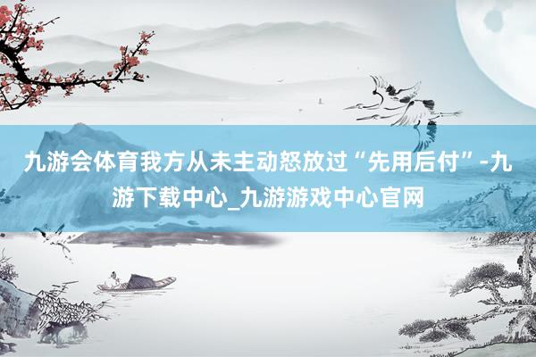 九游會(huì)體育我方從未主動(dòng)怒放過“先用后付”-九游下載中心_九游游戲中心官網(wǎng)