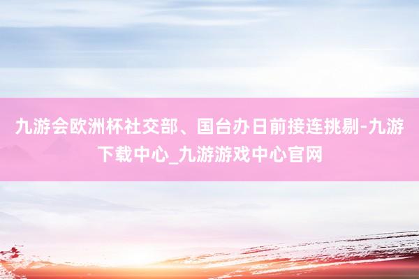 九游會(huì)歐洲杯社交部、國臺(tái)辦日前接連挑剔-九游下載中心_九游游戲中心官網(wǎng)