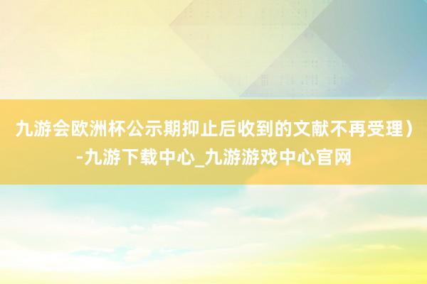 九游會歐洲杯公示期抑止后收到的文獻不再受理）-九游下載中心_九游游戲中心官網(wǎng)