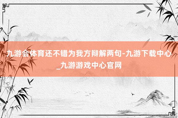 九游會體育還不錯為我方辯解兩句-九游下載中心_九游游戲中心官網