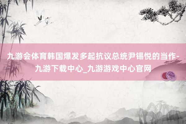 九游會體育韓國爆發多起抗議總統尹錫悅的當作-九游下載中心_九游游戲中心官網
