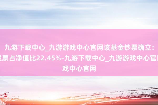 九游下載中心_九游游戲中心官網(wǎng)該基金鈔票確立：股票占凈值比22.45%-九游下載中心_九游游戲中心官網(wǎng)