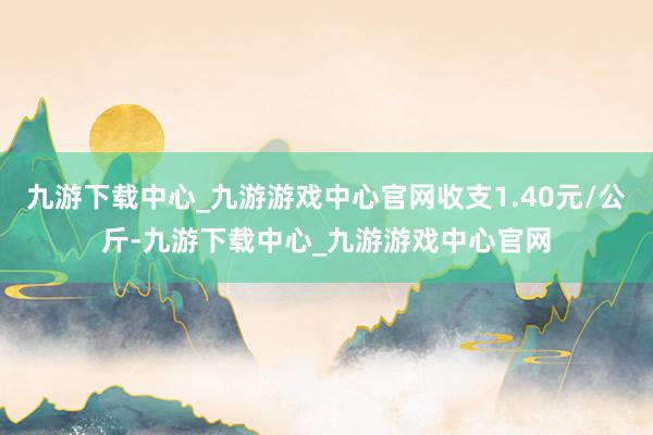 九游下載中心_九游游戲中心官網收支1.40元/公斤-九游下載中心_九游游戲中心官網