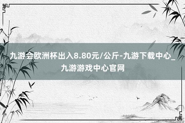 九游會歐洲杯出入8.80元/公斤-九游下載中心_九游游戲中心官網