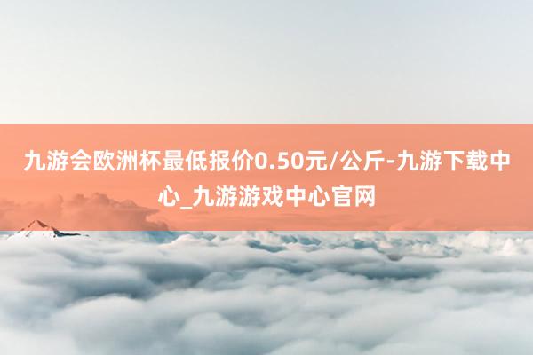 九游會(huì)歐洲杯最低報(bào)價(jià)0.50元/公斤-九游下載中心_九游游戲中心官網(wǎng)