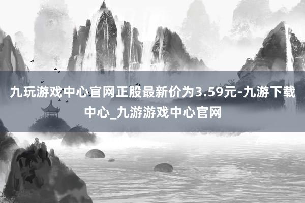 九玩游戲中心官網正股最新價為3.59元-九游下載中心_九游游戲中心官網