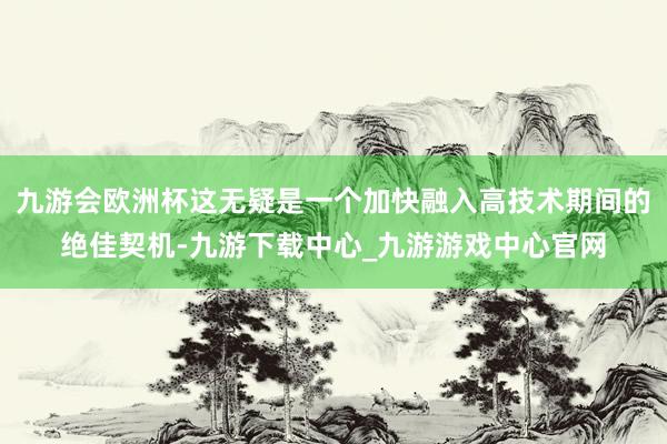 九游會歐洲杯這無疑是一個加快融入高技術期間的絕佳契機-九游下載中心_九游游戲中心官網