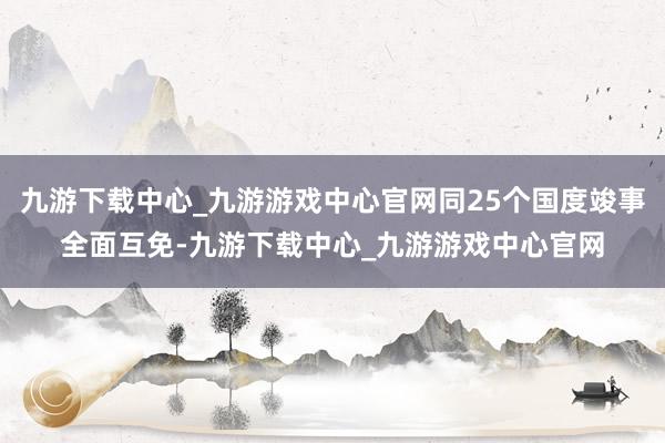 九游下載中心_九游游戲中心官網(wǎng)同25個國度竣事全面互免-九游下載中心_九游游戲中心官網(wǎng)