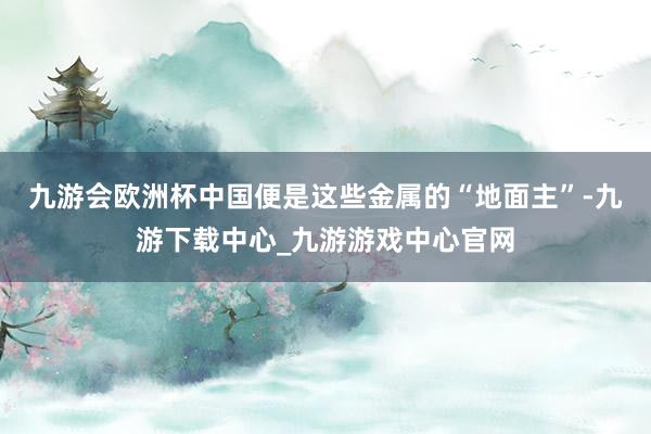九游會歐洲杯中國便是這些金屬的“地面主”-九游下載中心_九游游戲中心官網