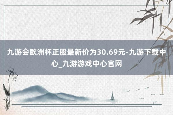 九游會歐洲杯正股最新價為30.69元-九游下載中心_九游游戲中心官網(wǎng)