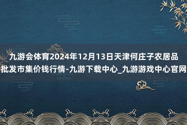 九游會體育2024年12月13日天津何莊子農居品批發市集價錢行情-九游下載中心_九游游戲中心官網