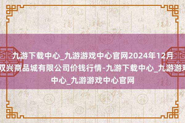 九游下載中心_九游游戲中心官網(wǎng)2024年12月13日大連雙興商品城有限公司價(jià)錢行情-九游下載中心_九游游戲中心官網(wǎng)